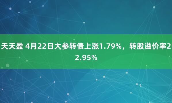 天天盈 4月22日大参转债上涨1.79%，转股溢价率22.95%