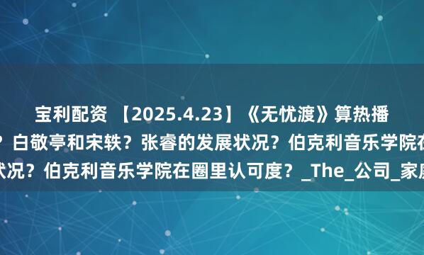 宝利配资 【2025.4.23】《无忧渡》算热播？敖瑞鹏现在代言和片酬？白敬亭和宋轶？张睿的发展状况？伯克利音乐学院在圈里认可度？_The_公司_家庭