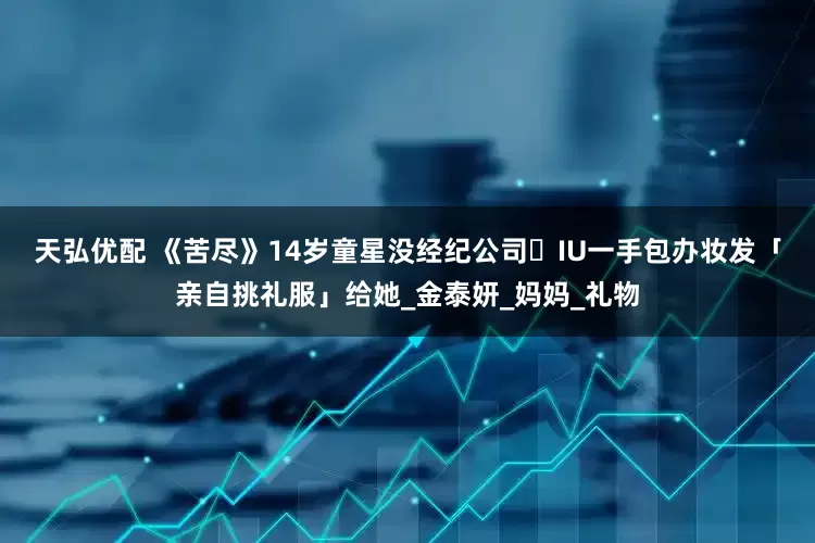 天弘优配 《苦尽》14岁童星没经纪公司⋯　IU一手包办妆发「亲自挑礼服」给她_金泰妍_妈妈_礼物