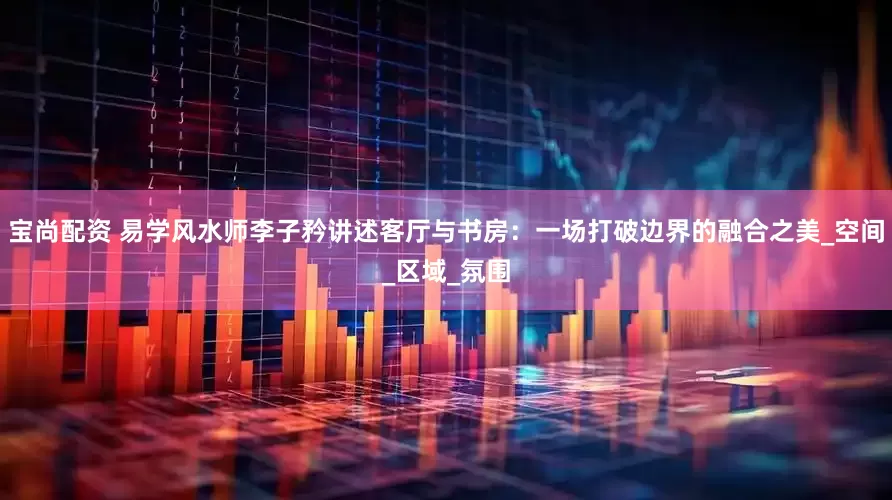 宝尚配资 易学风水师李子矜讲述客厅与书房：一场打破边界的融合之美_空间_区域_氛围