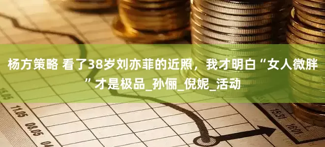 杨方策略 看了38岁刘亦菲的近照，我才明白“女人微胖”才是极品_孙俪_倪妮_活动