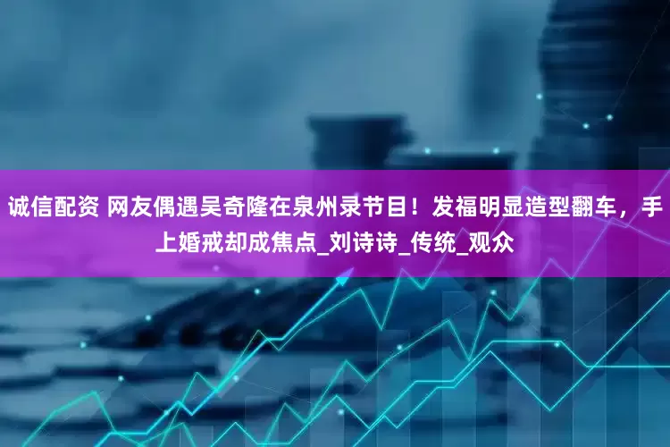诚信配资 网友偶遇吴奇隆在泉州录节目！发福明显造型翻车，手上婚戒却成焦点_刘诗诗_传统_观众