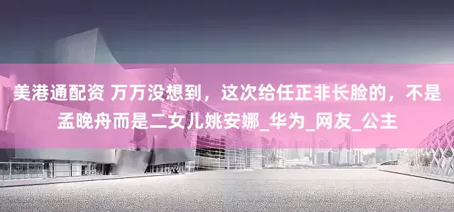 美港通配资 万万没想到，这次给任正非长脸的，不是孟晚舟而是二女儿姚安娜_华为_网友_公主