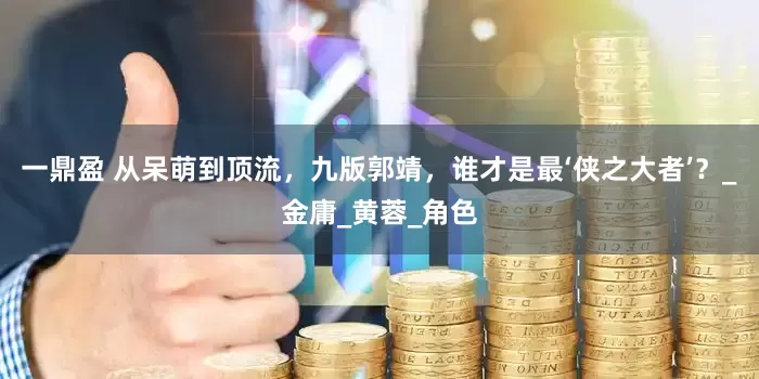 一鼎盈 从呆萌到顶流，九版郭靖，谁才是最‘侠之大者’？_金庸_黄蓉_角色
