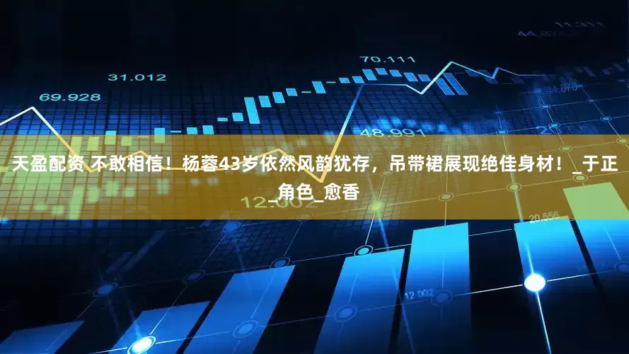 天盈配资 不敢相信！杨蓉43岁依然风韵犹存，吊带裙展现绝佳身材！_于正_角色_愈香