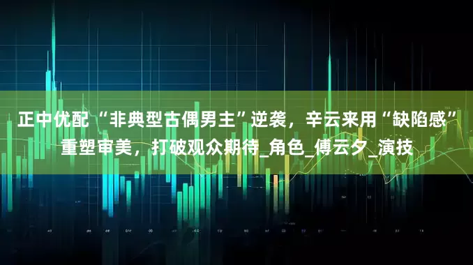 正中优配 “非典型古偶男主”逆袭，辛云来用“缺陷感”重塑审美，打破观众期待_角色_傅云夕_演技
