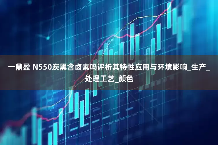 一鼎盈 N550炭黑含卤素吗评析其特性应用与环境影响_生产_处理工艺_颜色