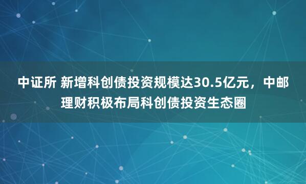 中证所 新增科创债投资规模达30.5亿元，中邮理财积极布局科创债投资生态圈