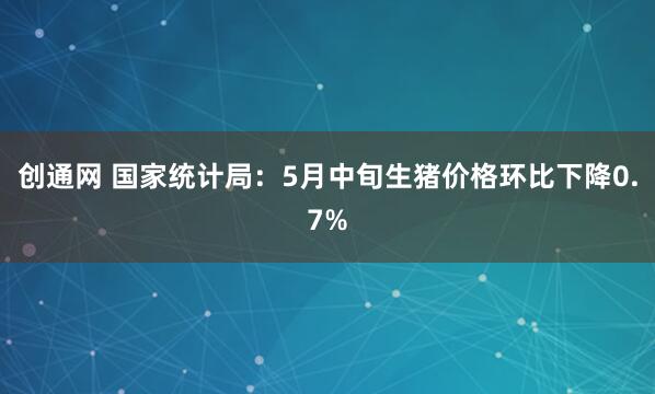 创通网 国家统计局：5月中旬生猪价格环比下降0.7%