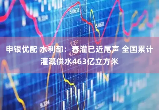 申银优配 水利部：春灌已近尾声 全国累计灌溉供水463亿立方米