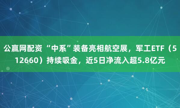 公赢网配资 “中系”装备亮相航空展，军工ETF（512660）持续吸金，近5日净流入超5.8亿元