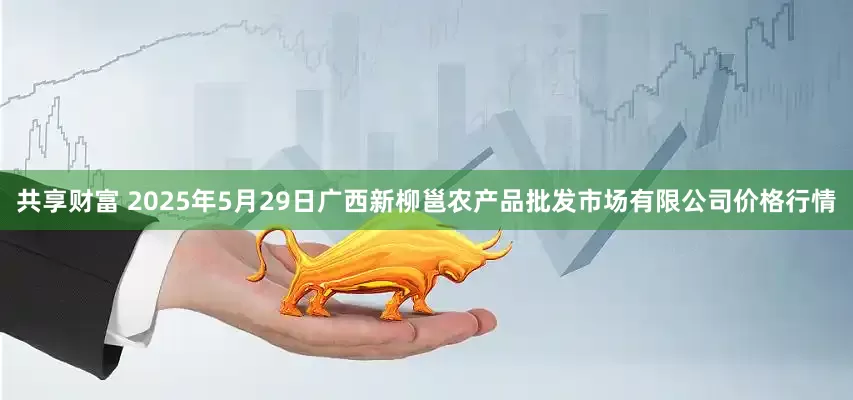 共享财富 2025年5月29日广西新柳邕农产品批发市场有限公司价格行情