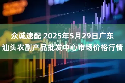 众诚速配 2025年5月29日广东汕头农副产品批发中心市场价格行情