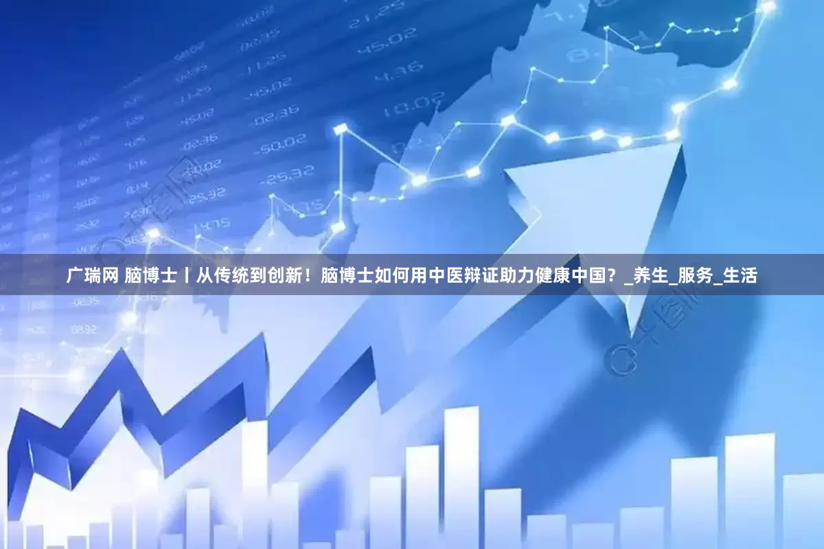 广瑞网 脑博士丨从传统到创新！脑博士如何用中医辩证助力健康中国？_养生_服务_生活