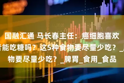 国融汇通 马长春主任：癌细胞喜欢糖，乳腺癌患者能吃糖吗？这5种食物要尽量少吃？_脾胃_食用_食品