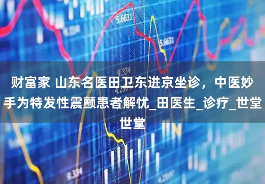 财富家 山东名医田卫东进京坐诊，中医妙手为特发性震颤患者解忧_田医生_诊疗_世堂