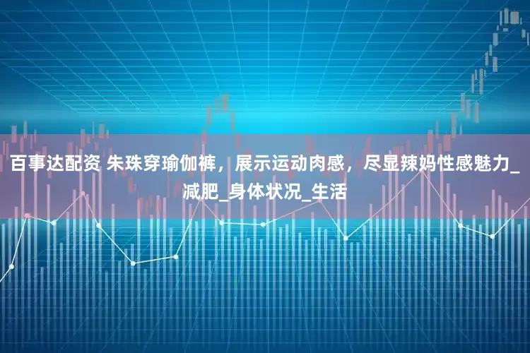 百事达配资 朱珠穿瑜伽裤，展示运动肉感，尽显辣妈性感魅力_减肥_身体状况_生活