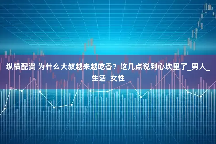 纵横配资 为什么大叔越来越吃香？这几点说到心坎里了_男人_生活_女性