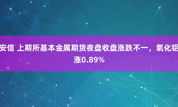 安信 上期所基本金属期货夜盘收盘涨跌不一，氧化铝涨0.89%