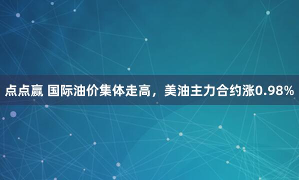 点点赢 国际油价集体走高，美油主力合约涨0.98%