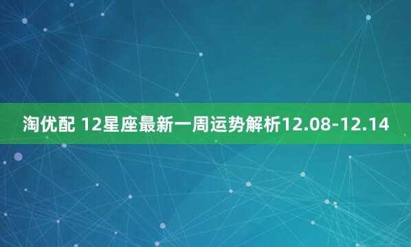 淘优配 12星座最新一周运势解析12.08-12.14