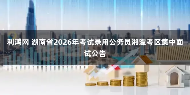 利鸿网 湖南省2026年考试录用公务员湘潭考区集中面试公告