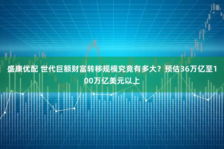 盛康优配 世代巨额财富转移规模究竟有多大？预估36万亿至100万亿美元以上