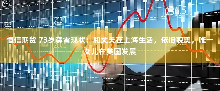 恒信期货 73岁龚雪现状：和丈夫在上海生活，依旧貌美，唯一女儿在美国发展