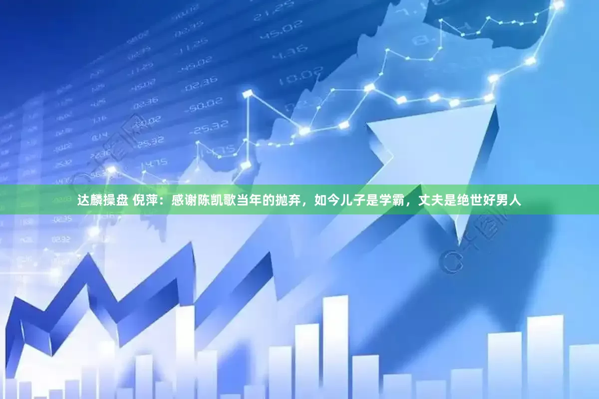 达麟操盘 倪萍：感谢陈凯歌当年的抛弃，如今儿子是学霸，丈夫是绝世好男人