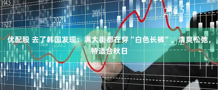 优配股 去了韩国发现：满大街都在穿“白色长裤”，清爽松弛，特适合秋日